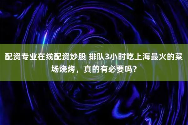 配资专业在线配资炒股 排队3小时吃上海最火的菜场烧烤，真的有必要吗？