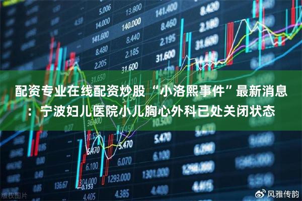 配资专业在线配资炒股 “小洛熙事件”最新消息：宁波妇儿医院小儿胸心外科已处关闭状态