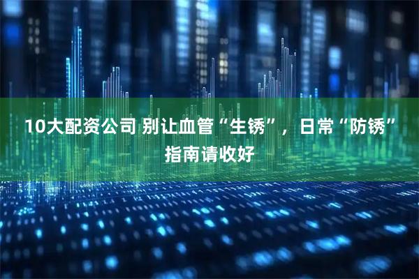 10大配资公司 别让血管“生锈”，日常“防锈”指南请收好