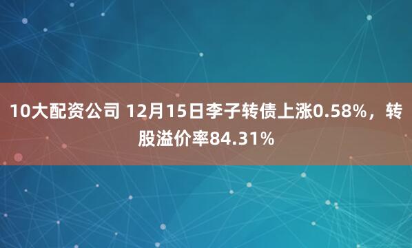 10大配资公司 12月15日李子转债上涨0.58%，转股溢价率84.31%
