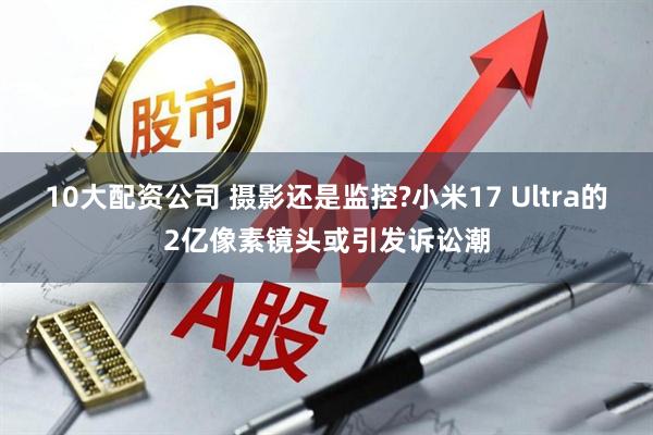 10大配资公司 摄影还是监控?小米17 Ultra的2亿像素镜头或引发诉讼潮