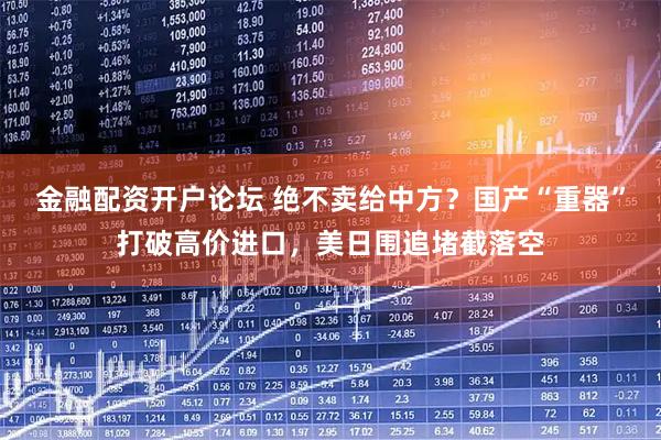 金融配资开户论坛 绝不卖给中方？国产“重器”打破高价进口，美日围追堵截落空